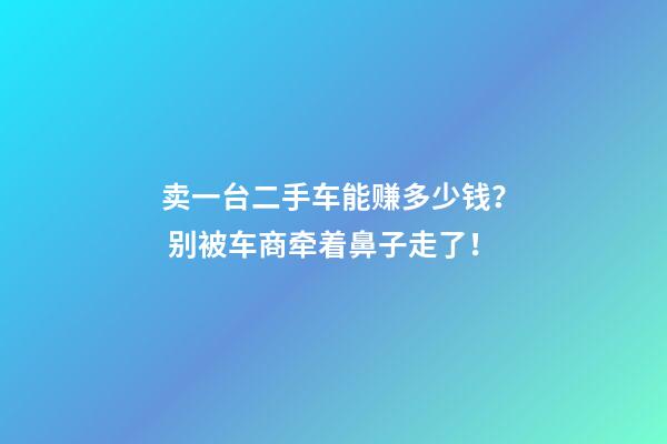 卖一台二手车能赚多少钱？ 别被车商牵着鼻子走了！